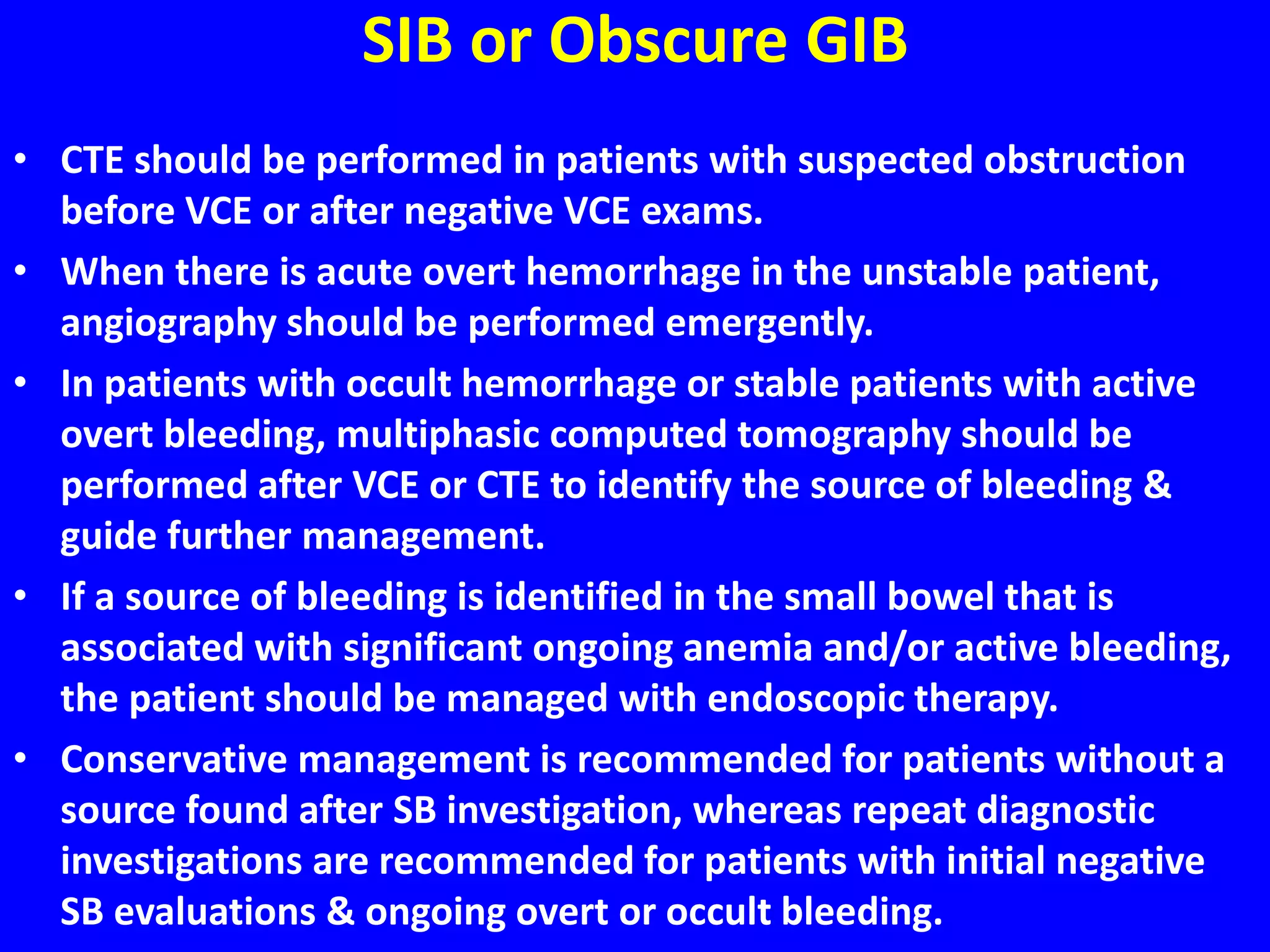 SIB or Obscure GIB
• CTE should be performed in patients with suspected obstruction
before VCE or after negative VCE exams.
• When there is acute overt hemorrhage in the unstable patient,
angiography should be performed emergently.
• In patients with occult hemorrhage or stable patients with active
overt bleeding, multiphasic computed tomography should be
performed after VCE or CTE to identify the source of bleeding &
guide further management.
• If a source of bleeding is identified in the small bowel that is
associated with significant ongoing anemia and/or active bleeding,
the patient should be managed with endoscopic therapy.
• Conservative management is recommended for patients without a
source found after SB investigation, whereas repeat diagnostic
investigations are recommended for patients with initial negative
SB evaluations & ongoing overt or occult bleeding.
 