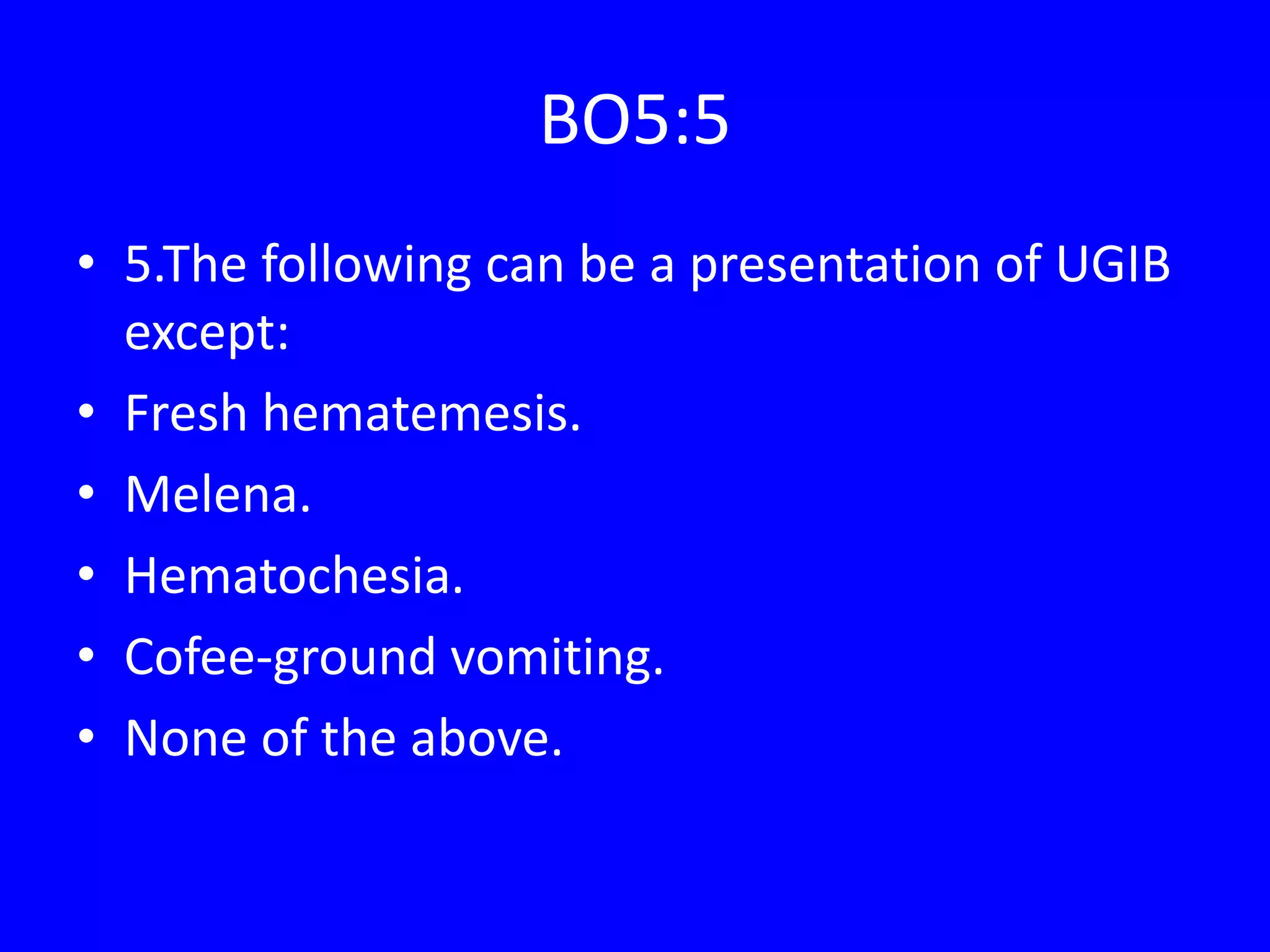 BO5:5
• 5.The following can be a presentation of UGIB
except:
• Fresh hematemesis.
• Melena.
• Hematochesia.
• Cofee-ground vomiting.
• None of the above.
 