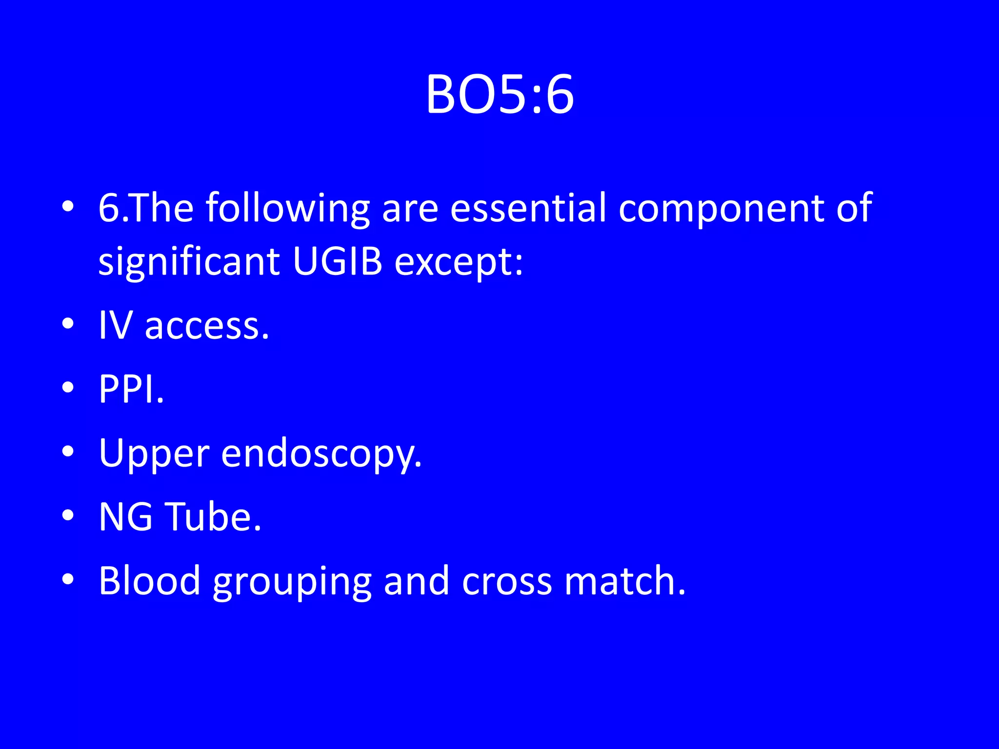 BO5:6
• 6.The following are essential component of
significant UGIB except:
• IV access.
• PPI.
• Upper endoscopy.
• NG Tube.
• Blood grouping and cross match.
 