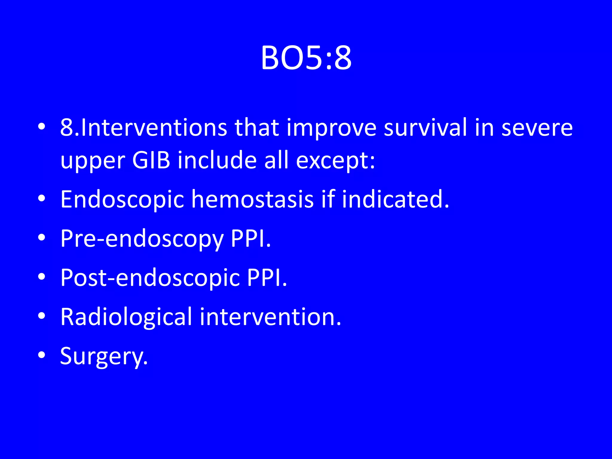 BO5:8
• 8.Interventions that improve survival in severe
upper GIB include all except:
• Endoscopic hemostasis if indicated.
• Pre-endoscopy PPI.
• Post-endoscopic PPI.
• Radiological intervention.
• Surgery.
 
