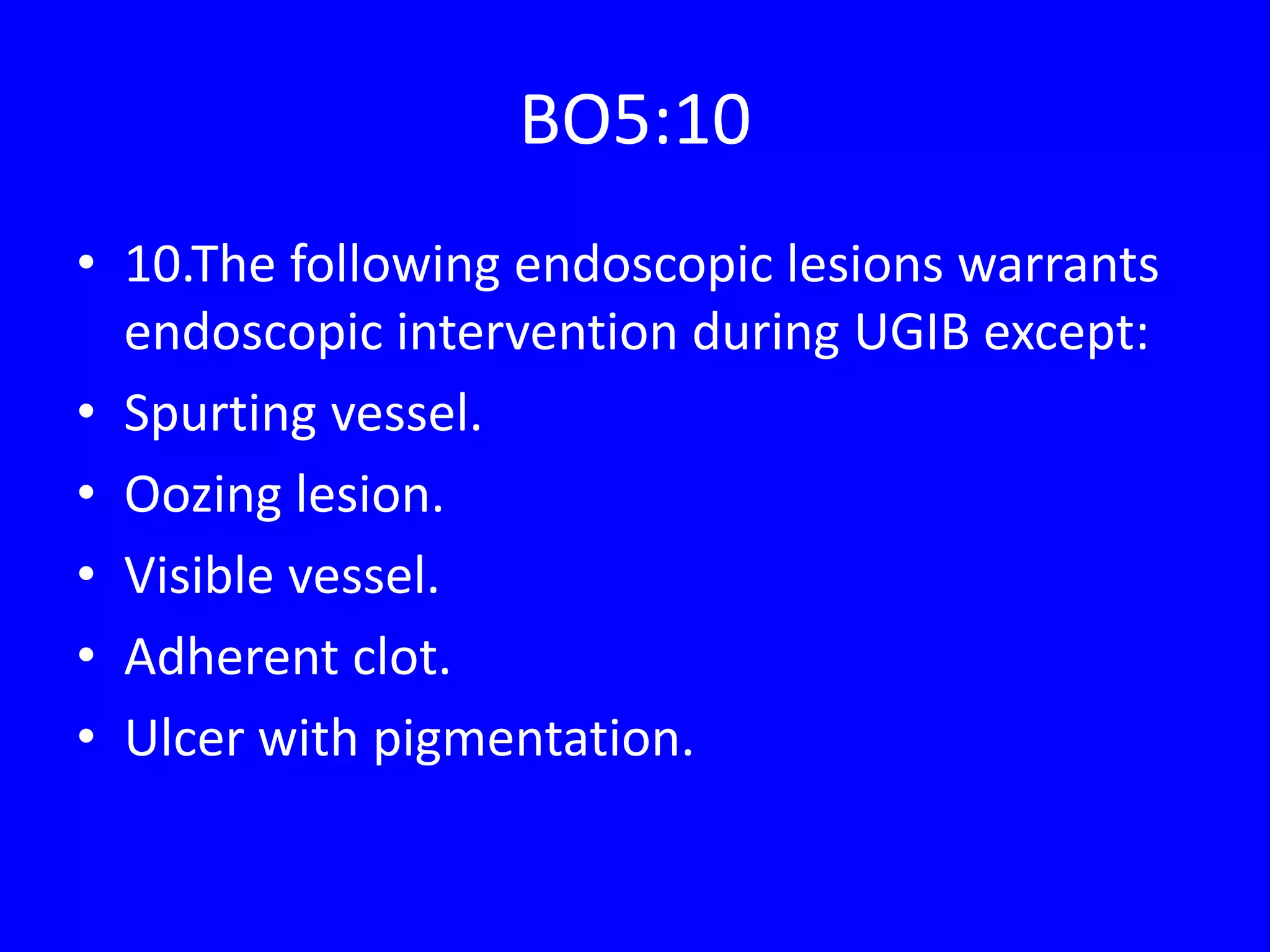BO5:10
• 10.The following endoscopic lesions warrants
endoscopic intervention during UGIB except:
• Spurting vessel.
• Oozing lesion.
• Visible vessel.
• Adherent clot.
• Ulcer with pigmentation.
 