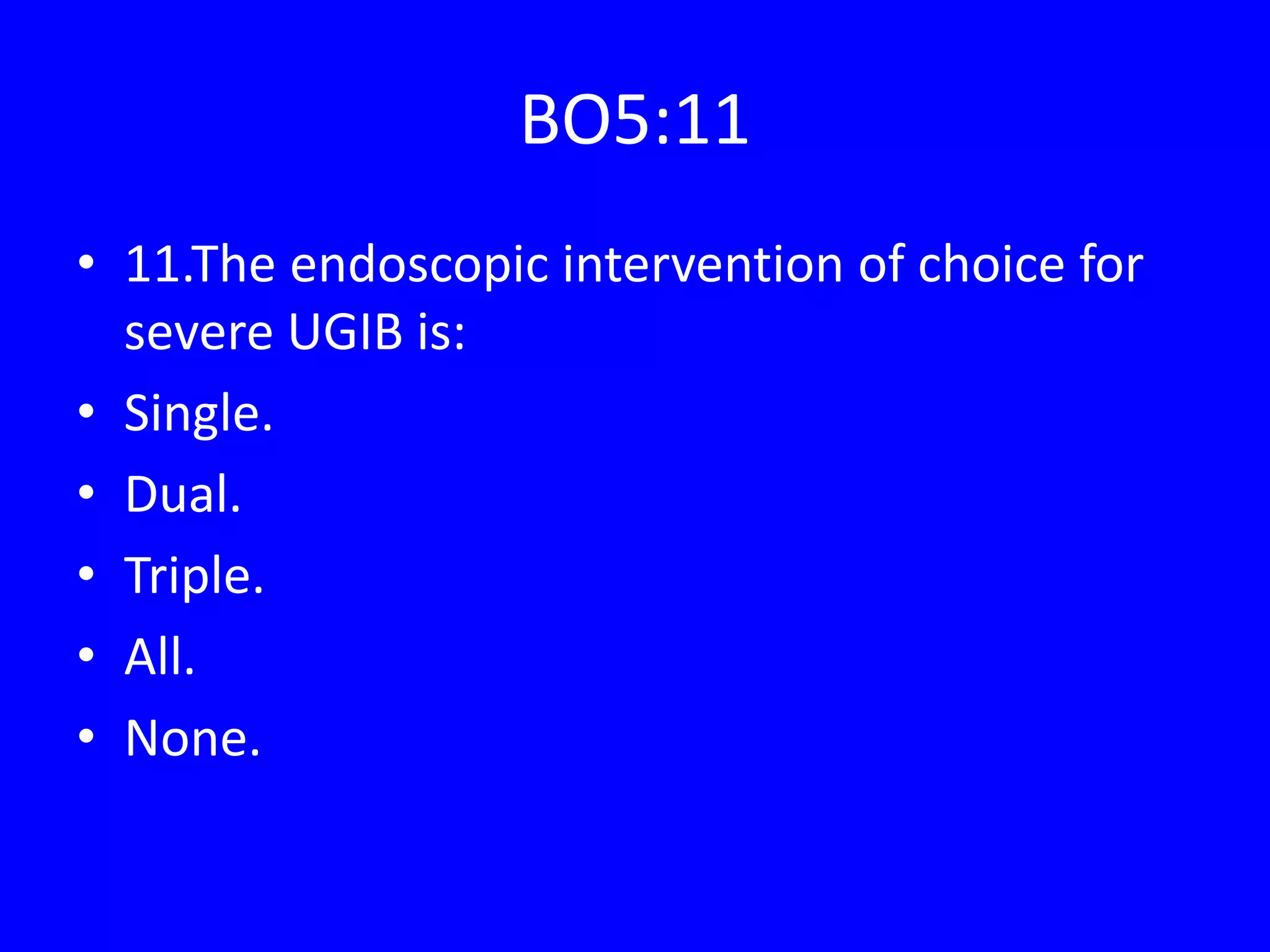 BO5:11
• 11.The endoscopic intervention of choice for
severe UGIB is:
• Single.
• Dual.
• Triple.
• All.
• None.
 