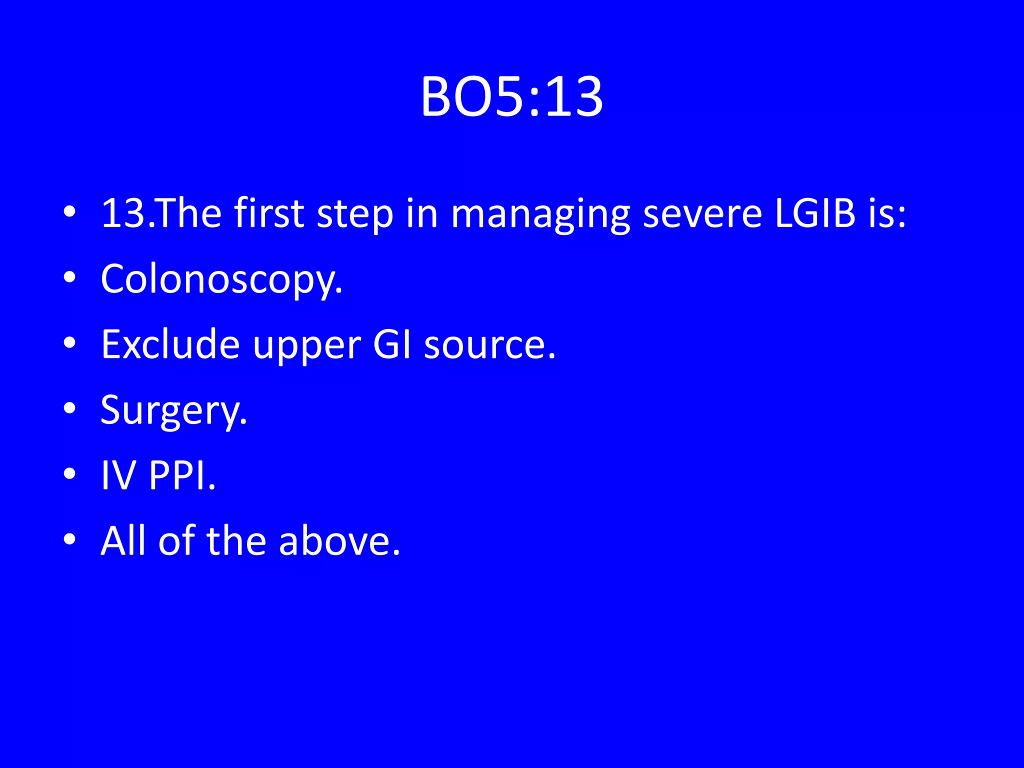BO5:13
• 13.The first step in managing severe LGIB is:
• Colonoscopy.
• Exclude upper GI source.
• Surgery.
• IV PPI.
• All of the above.
 
