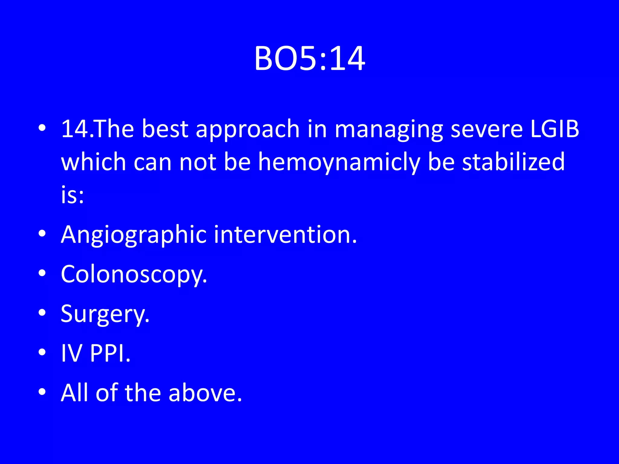 BO5:14
• 14.The best approach in managing severe LGIB
which can not be hemoynamicly be stabilized
is:
• Angiographic intervention.
• Colonoscopy.
• Surgery.
• IV PPI.
• All of the above.
 