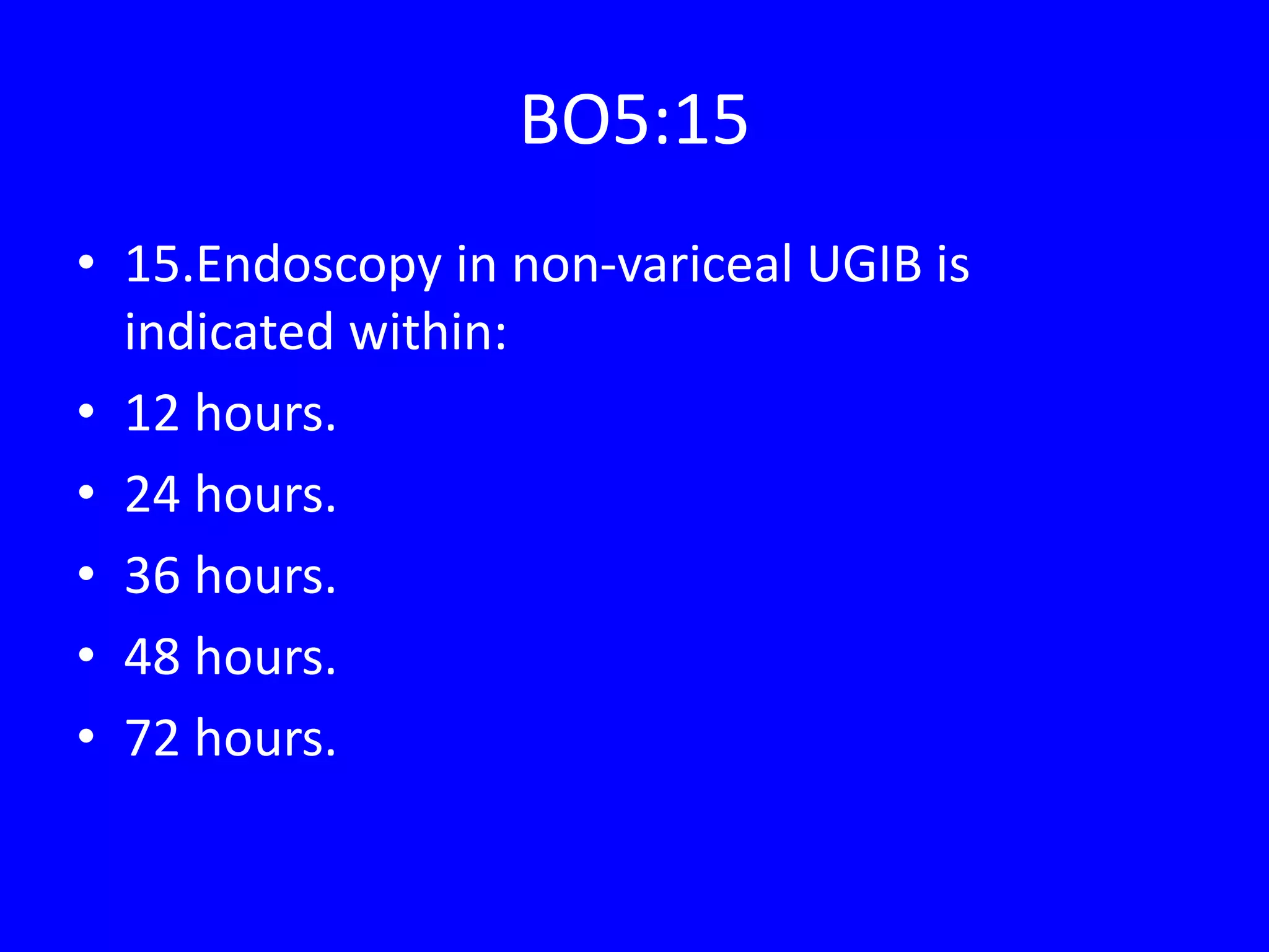 BO5:15
• 15.Endoscopy in non-variceal UGIB is
indicated within:
• 12 hours.
• 24 hours.
• 36 hours.
• 48 hours.
• 72 hours.
 