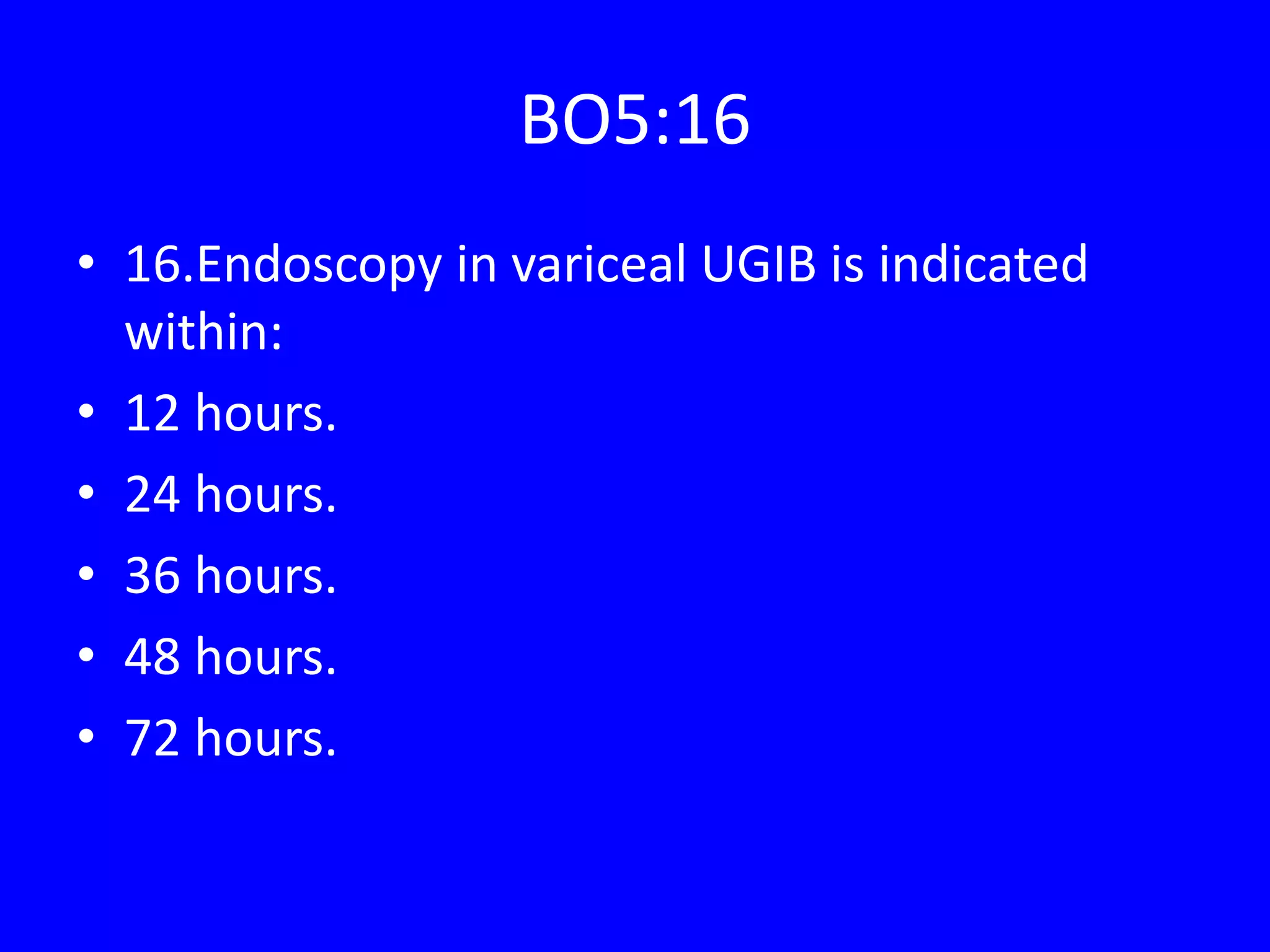 BO5:16
• 16.Endoscopy in variceal UGIB is indicated
within:
• 12 hours.
• 24 hours.
• 36 hours.
• 48 hours.
• 72 hours.
 