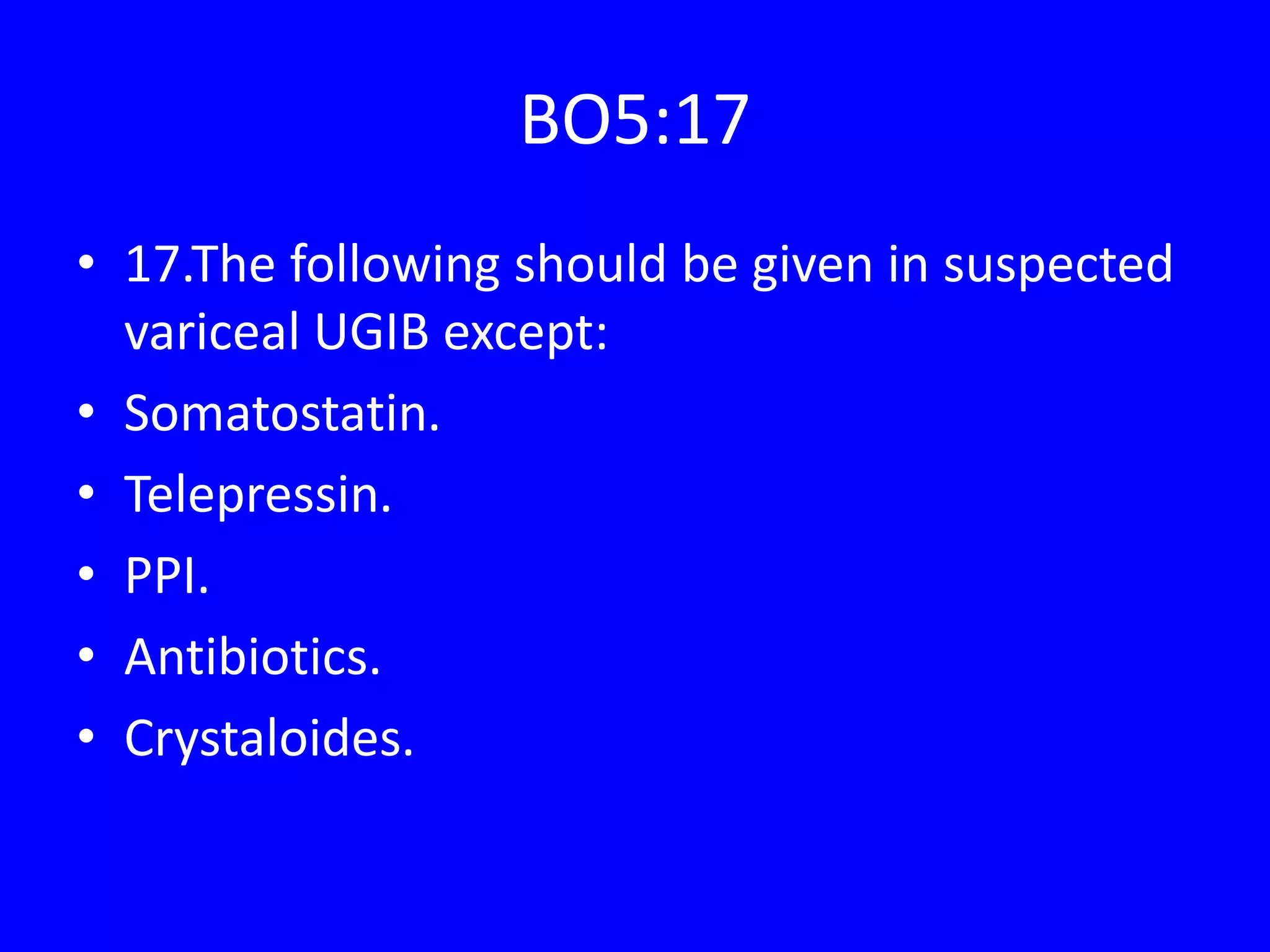 BO5:17
• 17.The following should be given in suspected
variceal UGIB except:
• Somatostatin.
• Telepressin.
• PPI.
• Antibiotics.
• Crystaloides.
 