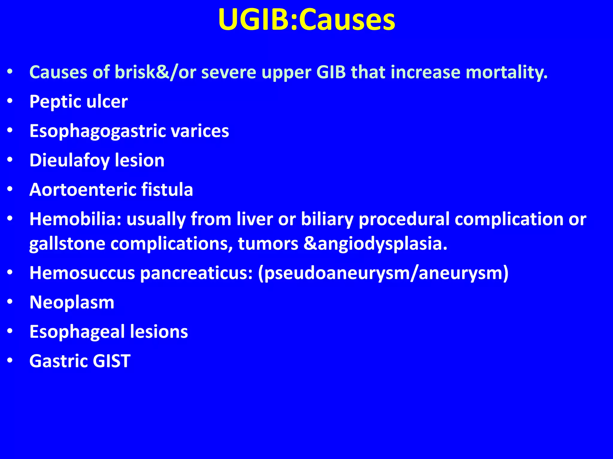 UGIB:Causes
• Causes of brisk&/or severe upper GIB that increase mortality.
• Peptic ulcer
• Esophagogastric varices
• Dieulafoy lesion
• Aortoenteric fistula
• Hemobilia: usually from liver or biliary procedural complication or
gallstone complications, tumors &angiodysplasia.
• Hemosuccus pancreaticus: (pseudoaneurysm/aneurysm)
• Neoplasm
• Esophageal lesions
• Gastric GIST
 