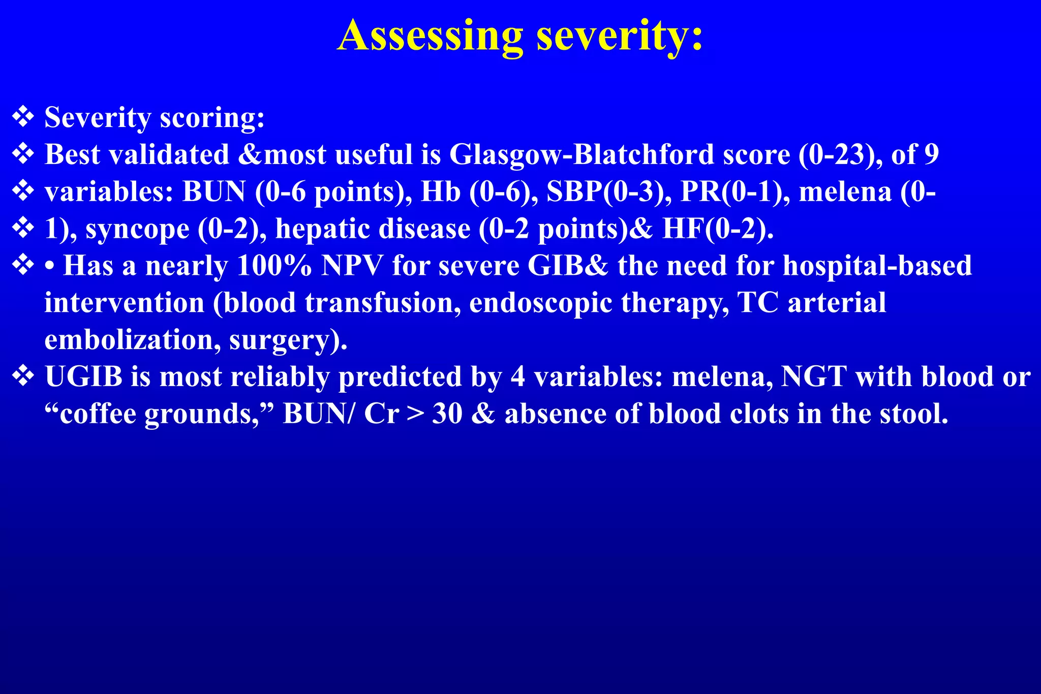 Assessing severity:
 Severity scoring:
 Best validated &most useful is Glasgow-Blatchford score (0-23), of 9
 variables: BUN (0-6 points), Hb (0-6), SBP(0-3), PR(0-1), melena (0-
 1), syncope (0-2), hepatic disease (0-2 points)& HF(0-2).
 • Has a nearly 100% NPV for severe GIB& the need for hospital-based
intervention (blood transfusion, endoscopic therapy, TC arterial
embolization, surgery).
 UGIB is most reliably predicted by 4 variables: melena, NGT with blood or
“coffee grounds,” BUN/ Cr > 30 & absence of blood clots in the stool.
 