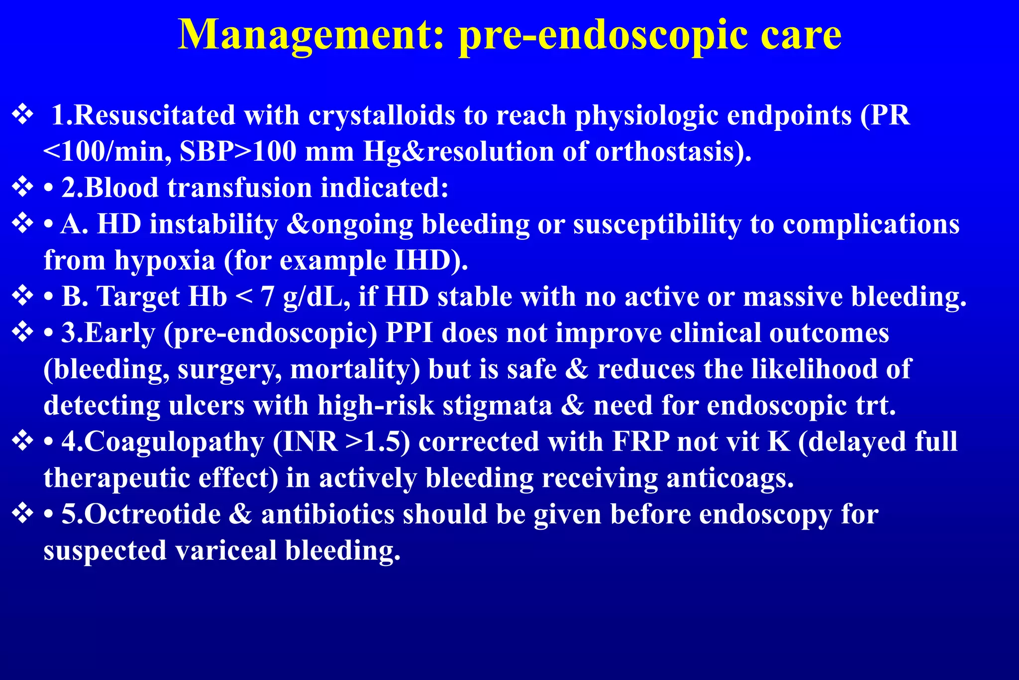 Management: pre-endoscopic care
 1.Resuscitated with crystalloids to reach physiologic endpoints (PR
<100/min, SBP>100 mm Hg&resolution of orthostasis).
 • 2.Blood transfusion indicated:
 • A. HD instability &ongoing bleeding or susceptibility to complications
from hypoxia (for example IHD).
 • B. Target Hb < 7 g/dL, if HD stable with no active or massive bleeding.
 • 3.Early (pre-endoscopic) PPI does not improve clinical outcomes
(bleeding, surgery, mortality) but is safe & reduces the likelihood of
detecting ulcers with high-risk stigmata & need for endoscopic trt.
 • 4.Coagulopathy (INR >1.5) corrected with FRP not vit K (delayed full
therapeutic effect) in actively bleeding receiving anticoags.
 • 5.Octreotide & antibiotics should be given before endoscopy for
suspected variceal bleeding.
 