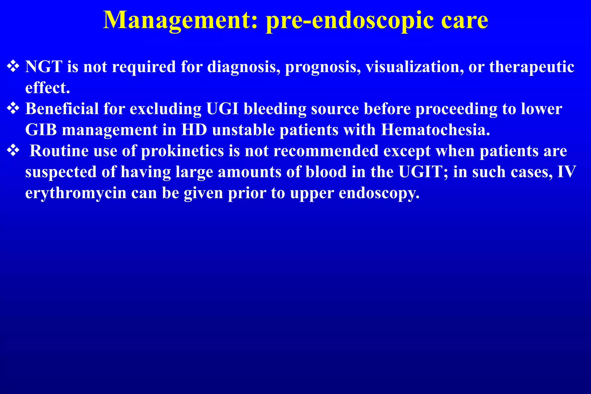 Management: pre-endoscopic care
 NGT is not required for diagnosis, prognosis, visualization, or therapeutic
effect.
 Beneficial for excluding UGI bleeding source before proceeding to lower
GIB management in HD unstable patients with Hematochesia.
 Routine use of prokinetics is not recommended except when patients are
suspected of having large amounts of blood in the UGIT; in such cases, IV
erythromycin can be given prior to upper endoscopy.
 