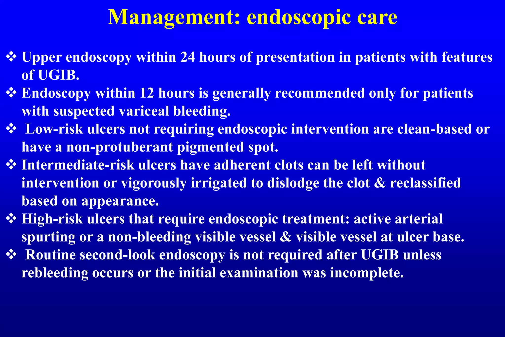 Management: endoscopic care
 Upper endoscopy within 24 hours of presentation in patients with features
of UGIB.
 Endoscopy within 12 hours is generally recommended only for patients
with suspected variceal bleeding.
 Low-risk ulcers not requiring endoscopic intervention are clean-based or
have a non-protuberant pigmented spot.
 Intermediate-risk ulcers have adherent clots can be left without
intervention or vigorously irrigated to dislodge the clot & reclassified
based on appearance.
 High-risk ulcers that require endoscopic treatment: active arterial
spurting or a non-bleeding visible vessel & visible vessel at ulcer base.
 Routine second-look endoscopy is not required after UGIB unless
rebleeding occurs or the initial examination was incomplete.
 