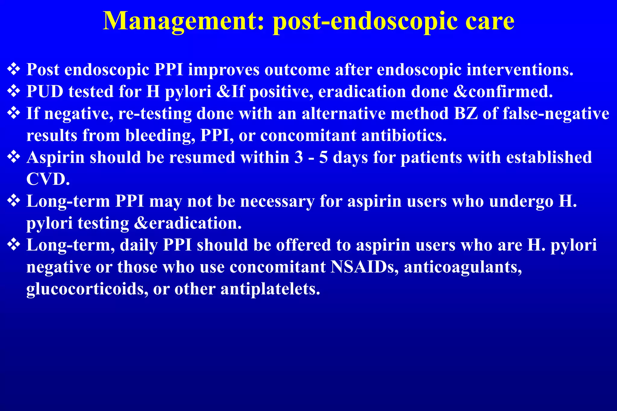 Management: post-endoscopic care
 Post endoscopic PPI improves outcome after endoscopic interventions.
 PUD tested for H pylori &If positive, eradication done &confirmed.
 If negative, re-testing done with an alternative method BZ of false-negative
results from bleeding, PPI, or concomitant antibiotics.
 Aspirin should be resumed within 3 - 5 days for patients with established
CVD.
 Long-term PPI may not be necessary for aspirin users who undergo H.
pylori testing &eradication.
 Long-term, daily PPI should be offered to aspirin users who are H. pylori
negative or those who use concomitant NSAIDs, anticoagulants,
glucocorticoids, or other antiplatelets.
 