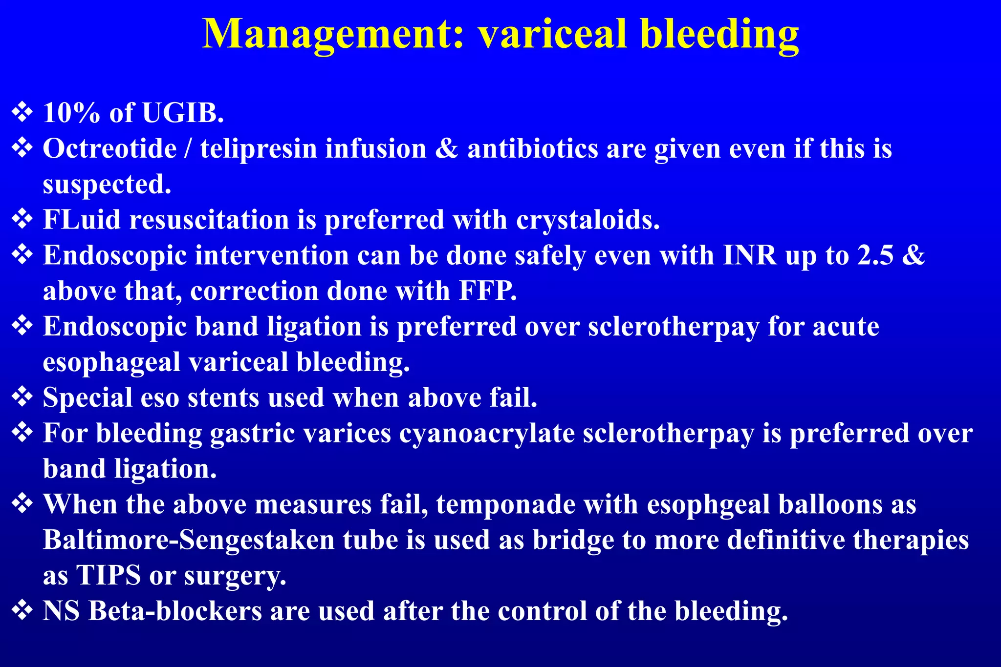 Management: variceal bleeding
 10% of UGIB.
 Octreotide / telipresin infusion & antibiotics are given even if this is
suspected.
 FLuid resuscitation is preferred with crystaloids.
 Endoscopic intervention can be done safely even with INR up to 2.5 &
above that, correction done with FFP.
 Endoscopic band ligation is preferred over sclerotherpay for acute
esophageal variceal bleeding.
 Special eso stents used when above fail.
 For bleeding gastric varices cyanoacrylate sclerotherpay is preferred over
band ligation.
 When the above measures fail, temponade with esophgeal balloons as
Baltimore-Sengestaken tube is used as bridge to more definitive therapies
as TIPS or surgery.
 NS Beta-blockers are used after the control of the bleeding.
 