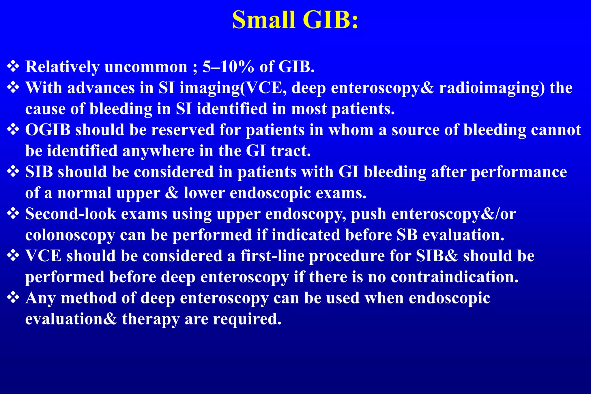Small GIB:
 Relatively uncommon ; 5–10% of GIB.
 With advances in SI imaging(VCE, deep enteroscopy& radioimaging) the
cause of bleeding in SI identified in most patients.
 OGIB should be reserved for patients in whom a source of bleeding cannot
be identified anywhere in the GI tract.
 SIB should be considered in patients with GI bleeding after performance
of a normal upper & lower endoscopic exams.
 Second-look exams using upper endoscopy, push enteroscopy&/or
colonoscopy can be performed if indicated before SB evaluation.
 VCE should be considered a first-line procedure for SIB& should be
performed before deep enteroscopy if there is no contraindication.
 Any method of deep enteroscopy can be used when endoscopic
evaluation& therapy are required.
 