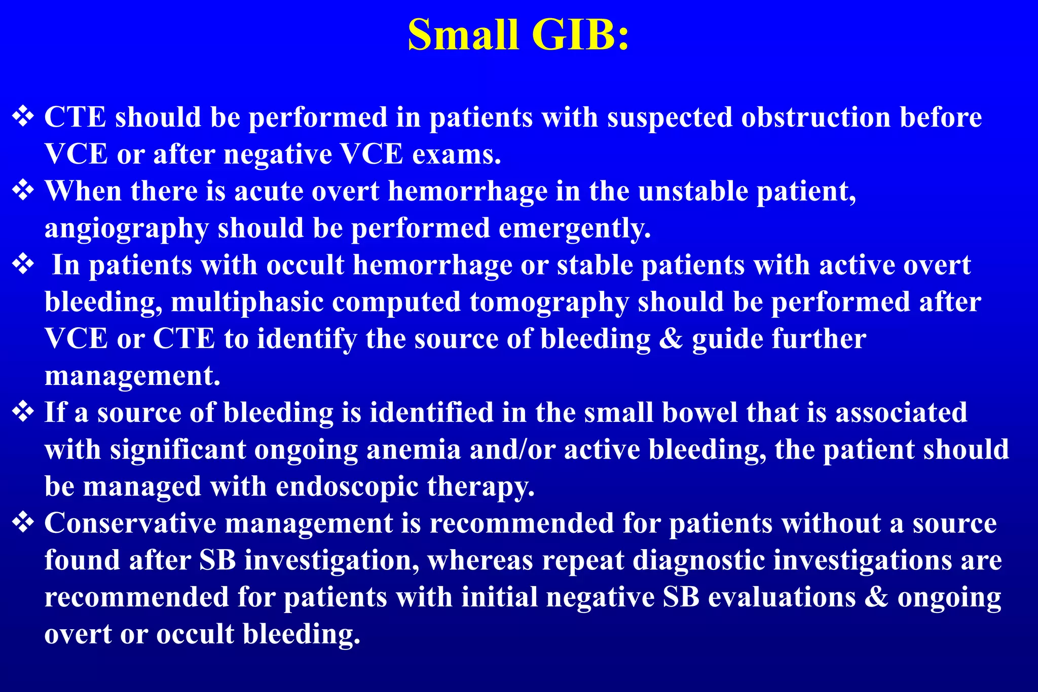 Small GIB:
 CTE should be performed in patients with suspected obstruction before
VCE or after negative VCE exams.
 When there is acute overt hemorrhage in the unstable patient,
angiography should be performed emergently.
 In patients with occult hemorrhage or stable patients with active overt
bleeding, multiphasic computed tomography should be performed after
VCE or CTE to identify the source of bleeding & guide further
management.
 If a source of bleeding is identified in the small bowel that is associated
with significant ongoing anemia and/or active bleeding, the patient should
be managed with endoscopic therapy.
 Conservative management is recommended for patients without a source
found after SB investigation, whereas repeat diagnostic investigations are
recommended for patients with initial negative SB evaluations & ongoing
overt or occult bleeding.
 