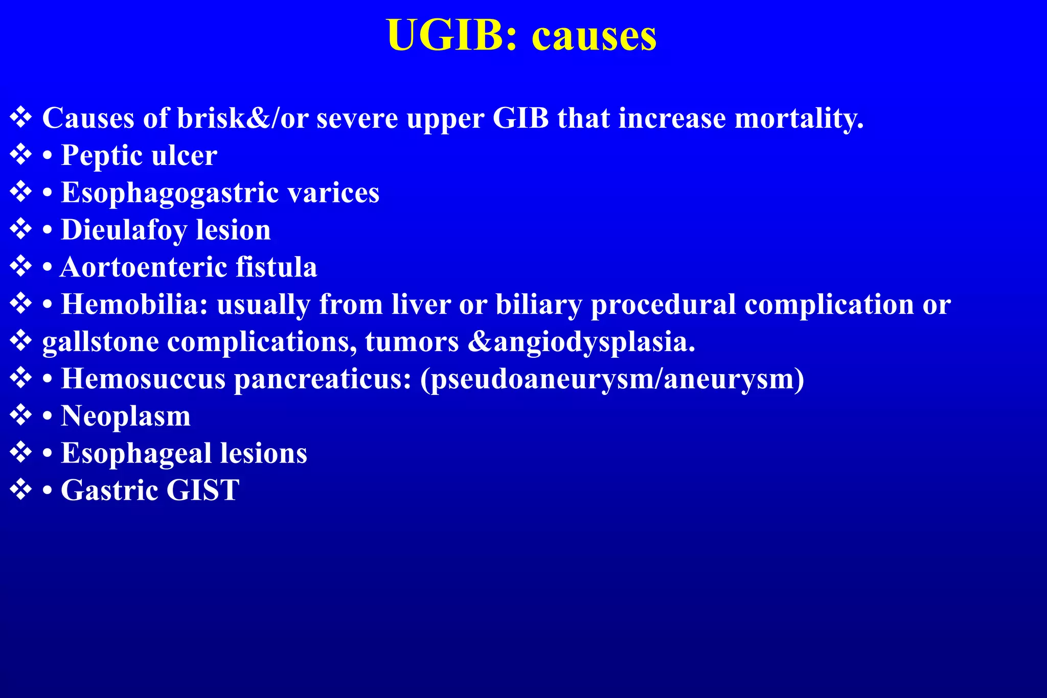 UGIB: causes
 Causes of brisk&/or severe upper GIB that increase mortality.
 • Peptic ulcer
 • Esophagogastric varices
 • Dieulafoy lesion
 • Aortoenteric fistula
 • Hemobilia: usually from liver or biliary procedural complication or
 gallstone complications, tumors &angiodysplasia.
 • Hemosuccus pancreaticus: (pseudoaneurysm/aneurysm)
 • Neoplasm
 • Esophageal lesions
 • Gastric GIST
 
