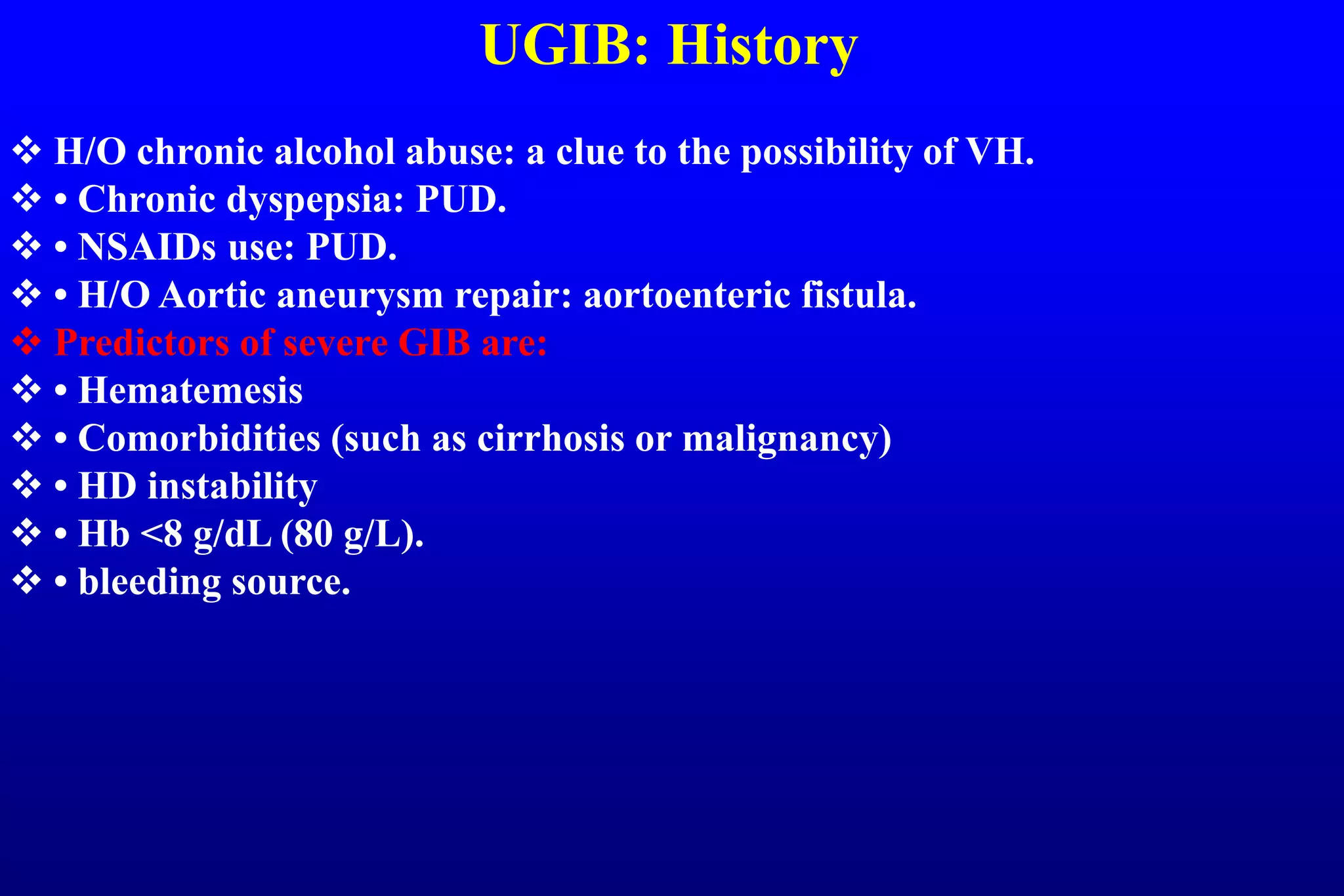 UGIB: History
 H/O chronic alcohol abuse: a clue to the possibility of VH.
 • Chronic dyspepsia: PUD.
 • NSAIDs use: PUD.
 • H/O Aortic aneurysm repair: aortoenteric fistula.
 Predictors of severe GIB are:
 • Hematemesis
 • Comorbidities (such as cirrhosis or malignancy)
 • HD instability
 • Hb <8 g/dL (80 g/L).
 • bleeding source.
 
