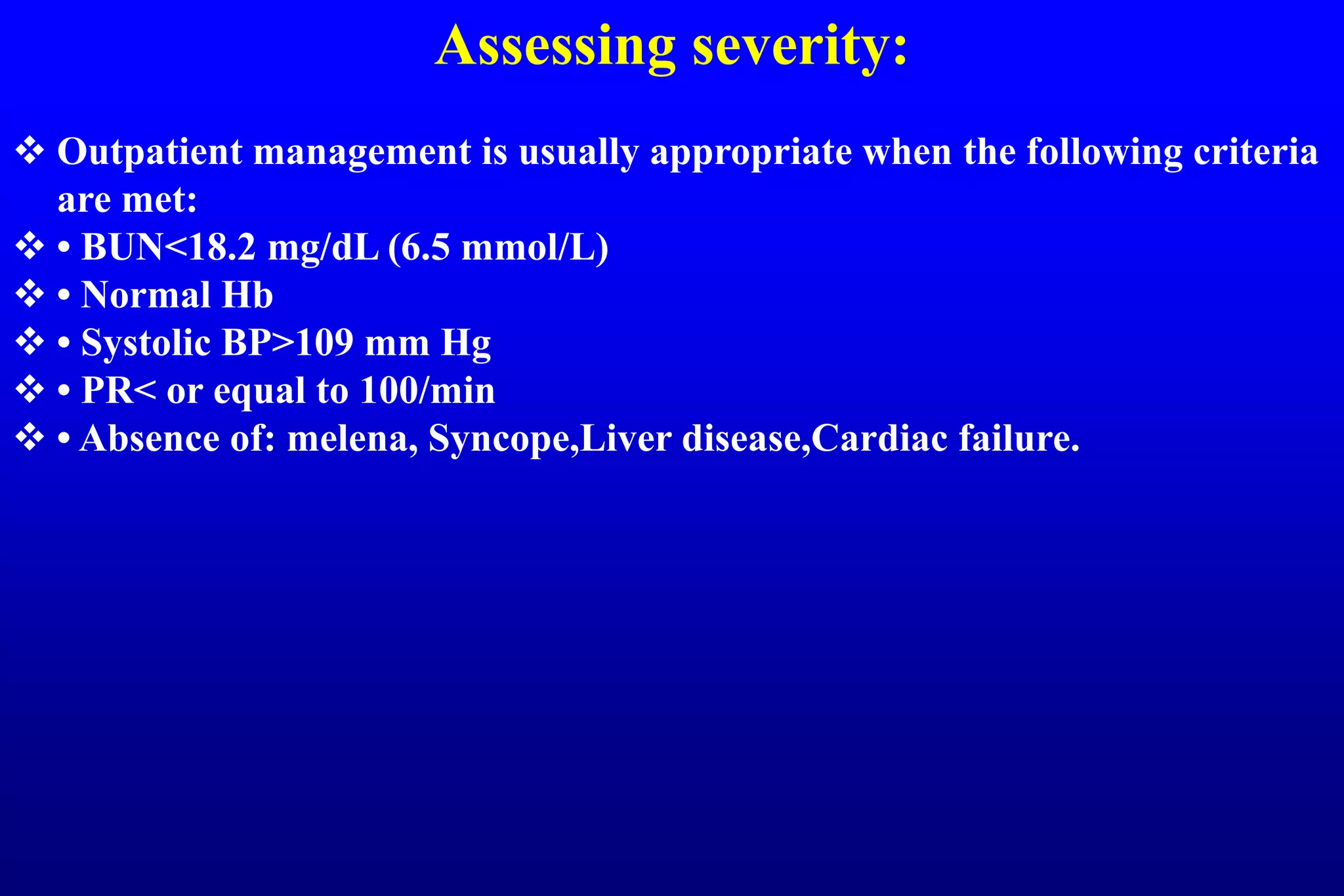Assessing severity:
 Outpatient management is usually appropriate when the following criteria
are met:
 • BUN<18.2 mg/dL (6.5 mmol/L)
 • Normal Hb
 • Systolic BP>109 mm Hg
 • PR< or equal to 100/min
 • Absence of: melena, Syncope,Liver disease,Cardiac failure.
 
