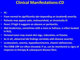 Clinical Manifestations:CD
• PE:
• From normal to significantly abn depending on location& severity.
• Patients may appear pale, malnourished, or chronically ill.
• Fever; if high it suggests an abscess or peritonitis.
• Abd tenderness, sometimes with a mass or fullness, is often located
in RLQ.
• Perianal exam may reveal skin tags, induration, or fistulas.
• As in UC, abnormal lab findings correlate with disease severity:
• Leukocytosis, anemia, hypoalbuminemia, vitamin deficiencies.
• The ESR& CRP are often elevated; if so, can be monitored as signs of
response to therapy & subsequent disease flare.
 