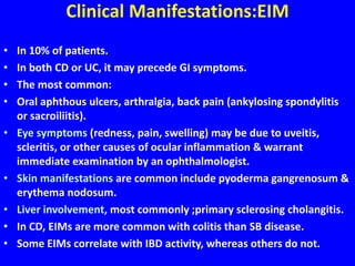 Clinical Manifestations:EIM
• In 10% of patients.
• In both CD or UC, it may precede GI symptoms.
• The most common:
• Oral aphthous ulcers, arthralgia, back pain (ankylosing spondylitis
or sacroiliitis).
• Eye symptoms (redness, pain, swelling) may be due to uveitis,
scleritis, or other causes of ocular inflammation & warrant
immediate examination by an ophthalmologist.
• Skin manifestations are common include pyoderma gangrenosum &
erythema nodosum.
• Liver involvement, most commonly ;primary sclerosing cholangitis.
• In CD, EIMs are more common with colitis than SB disease.
• Some EIMs correlate with IBD activity, whereas others do not.
 