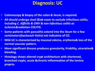 Diagnosis: UC
• Colonoscopy & biopsy of the colon & ileum, is required.
• All should undergo stool &lab exam to exclude infectious colitis,
including C. difficile & CMV & non-infectious colitis as
ischemic&radiation COLITIS.
• Some patients with pancolitis extend into the ileum for a few
centimeters(backwash ileitis) not indicative of CD.
• Mild UC is characterized by mucosal edema, erythema& loss of the
normal vascular pattern.
• More significant disease produces granularity, friability, ulceration&
bleeding.
• Histology shows altered crypt architecture with shortened,
branched crypts, acute &chronic inflammation of the lamina
propria.
 