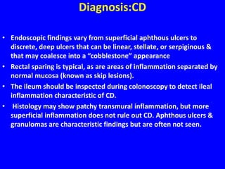 Diagnosis:CD
• Endoscopic findings vary from superficial aphthous ulcers to
discrete, deep ulcers that can be linear, stellate, or serpiginous &
that may coalesce into a “cobblestone” appearance
• Rectal sparing is typical, as are areas of inflammation separated by
normal mucosa (known as skip lesions).
• The ileum should be inspected during colonoscopy to detect ileal
inflammation characteristic of CD.
• Histology may show patchy transmural inflammation, but more
superficial inflammation does not rule out CD. Aphthous ulcers &
granulomas are characteristic findings but are often not seen.
 