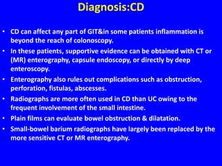 Diagnosis:CD
• CD can affect any part of GIT&in some patients inflammation is
beyond the reach of colonoscopy.
• In these patients, supportive evidence can be obtained with CT or
(MR) enterography, capsule endoscopy, or directly by deep
enteroscopy.
• Enterography also rules out complications such as obstruction,
perforation, fistulas, abscesses.
• Radiographs are more often used in CD than UC owing to the
frequent involvement of the small intestine.
• Plain films can evaluate bowel obstruction & dilatation.
• Small-bowel barium radiographs have largely been replaced by the
more sensitive CT or MR enterography.
 