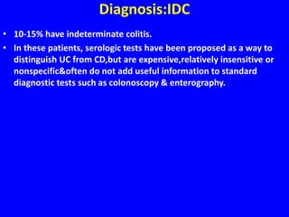 Diagnosis:IDC
• 10-15% have indeterminate colitis.
• In these patients, serologic tests have been proposed as a way to
distinguish UC from CD,but are expensive,relatively insensitive or
nonspecific&often do not add useful information to standard
diagnostic tests such as colonoscopy & enterography.
 