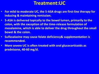Treatment:UC
• For mild to moderate UC, the 5-ASA drugs are first-line therapy for
inducing & maintaining remission.
• 5-ASA is delivered topically to the bowel lumen, primarily to the
colon, with the exception of the time-release formulation of
mesalamine, which is able to deliver the drug throughout the small
bowel & the colon.
• Sulfasalazine may cause folate deficiency& supplementation is
recommended.
• More severe UC is often treated with oral glucocorticoids as
prednisone, 40-60 mg/d.
 