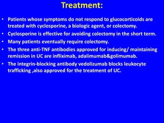 Treatment:
• Patients whose symptoms do not respond to glucocorticoids are
treated with cyclosporine, a biologic agent, or colectomy.
• Cyclosporine is effective for avoiding colectomy in the short term.
• Many patients eventually require colectomy.
• The three anti-TNF antibodies approved for inducing/ maintaining
remission in UC are infliximab, adalimumab&golimumab.
• The integrin-blocking antibody vedolizumab blocks leukocyte
trafficking ,also approved for the treatment of UC.
 