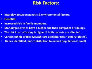 Risk Factors:
• Interplay between genetic & environmental factors.
• Genetics:
• Increased risk in family members.
• Monozygotic twins have a higher risk than dizygotics or siblings.
• The risk in an offspring is higher if both parents are affected.
• Certain ethnic groups (Jewish) are at higher risk > others (blacks).
• Genes identified, but contribution to overall population is small.
 