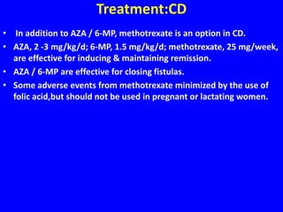 Treatment:CD
• In addition to AZA / 6-MP, methotrexate is an option in CD.
• AZA, 2 -3 mg/kg/d; 6-MP, 1.5 mg/kg/d; methotrexate, 25 mg/week,
are effective for inducing & maintaining remission.
• AZA / 6-MP are effective for closing fistulas.
• Some adverse events from methotrexate minimized by the use of
folic acid,but should not be used in pregnant or lactating women.
 