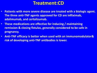 Treatment:CD
• Patients with more severe disease are treated with a biologic agent.
The three anti-TNF agents approved for CD are infliximab,
adalimumab, and certolizumab.
• These medications are effective for inducing / maintaining
remission & closing fistulas, generally considered to be safe in
pregnancy.
• Anti-TNF efficacy is better when used with an immunomodulator&
risk of developing anti-TNF antibodies is lower.
 