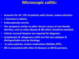 Microscopic colitis:
• Accounts for 10- 15% of patients with chronic, watery diarrhea.
• > Common in elderly.
• Endoscopically normal.
• The symptoms similar to other chronic causes of non-bloody
diarrhea, such as celiac disease & IBS which should be excluded.
• Colonic mucosal biopsies are required for diagnosis.
• Lymphocytic & collagenous colitis are the two subtypes &
distinguishable only by histology.
• In some patients, certain medications (NSAIDs /PPI).
• MC is associated with other AI diseases as DM & psoriasis.
 