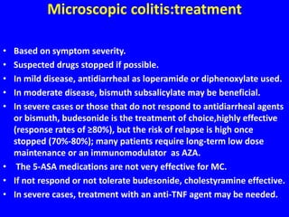 Microscopic colitis:treatment
• Based on symptom severity.
• Suspected drugs stopped if possible.
• In mild disease, antidiarrheal as loperamide or diphenoxylate used.
• In moderate disease, bismuth subsalicylate may be beneficial.
• In severe cases or those that do not respond to antidiarrheal agents
or bismuth, budesonide is the treatment of choice,highly effective
(response rates of ≥80%), but the risk of relapse is high once
stopped (70%-80%); many patients require long-term low dose
maintenance or an immunomodulator as AZA.
• The 5-ASA medications are not very effective for MC.
• If not respond or not tolerate budesonide, cholestyramine effective.
• In severe cases, treatment with an anti-TNF agent may be needed.
 