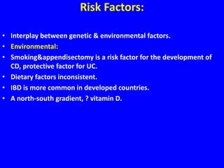 Risk Factors:
• Interplay between genetic & environmental factors.
• Environmental:
• Smoking&appendisectomy is a risk factor for the development of
CD, protective factor for UC.
• Dietary factors inconsistent.
• IBD is more common in developed countries.
• A north-south gradient, ? vitamin D.
 