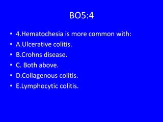 BO5:4
• 4.Hematochesia is more common with:
• A.Ulcerative colitis.
• B.Crohns disease.
• C. Both above.
• D.Collagenous colitis.
• E.Lymphocytic colitis.
 