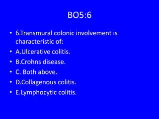 BO5:6
• 6.Transmural colonic involvement is
characteristic of:
• A.Ulcerative colitis.
• B.Crohns disease.
• C. Both above.
• D.Collagenous colitis.
• E.Lymphocytic colitis.
 