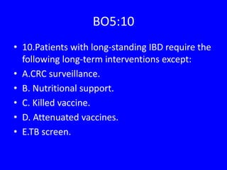 BO5:10
• 10.Patients with long-standing IBD require the
following long-term interventions except:
• A.CRC surveillance.
• B. Nutritional support.
• C. Killed vaccine.
• D. Attenuated vaccines.
• E.TB screen.
 