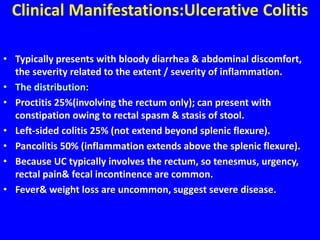 Clinical Manifestations:Ulcerative Colitis
• Typically presents with bloody diarrhea & abdominal discomfort,
the severity related to the extent / severity of inflammation.
• The distribution:
• Proctitis 25%(involving the rectum only); can present with
constipation owing to rectal spasm & stasis of stool.
• Left-sided colitis 25% (not extend beyond splenic flexure).
• Pancolitis 50% (inflammation extends above the splenic flexure).
• Because UC typically involves the rectum, so tenesmus, urgency,
rectal pain& fecal incontinence are common.
• Fever& weight loss are uncommon, suggest severe disease.
 