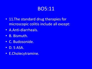 BO5:11
• 11.The standard drug therapies for
microscopic colitis include all except:
• A.Anti-diarrheals.
• B. Bismuth.
• C. Budosonide.
• D. 5 ASA.
• E.Cholecytramine.
 