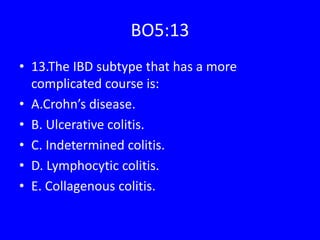 BO5:13
• 13.The IBD subtype that has a more
complicated course is:
• A.Crohn’s disease.
• B. Ulcerative colitis.
• C. Indetermined colitis.
• D. Lymphocytic colitis.
• E. Collagenous colitis.
 