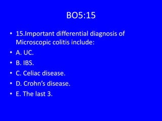 BO5:15
• 15.Important differential diagnosis of
Microscopic colitis include:
• A. UC.
• B. IBS.
• C. Celiac disease.
• D. Crohn’s disease.
• E. The last 3.
 