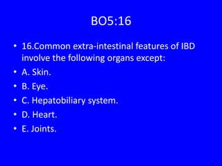 BO5:16
• 16.Common extra-intestinal features of IBD
involve the following organs except:
• A. Skin.
• B. Eye.
• C. Hepatobiliary system.
• D. Heart.
• E. Joints.
 