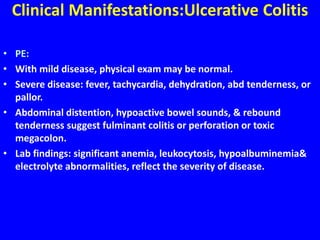 Clinical Manifestations:Ulcerative Colitis
• PE:
• With mild disease, physical exam may be normal.
• Severe disease: fever, tachycardia, dehydration, abd tenderness, or
pallor.
• Abdominal distention, hypoactive bowel sounds, & rebound
tenderness suggest fulminant colitis or perforation or toxic
megacolon.
• Lab findings: significant anemia, leukocytosis, hypoalbuminemia&
electrolyte abnormalities, reflect the severity of disease.
 