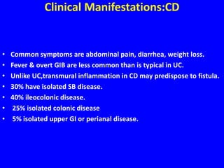 Clinical Manifestations:CD
• Common symptoms are abdominal pain, diarrhea, weight loss.
• Fever & overt GIB are less common than is typical in UC.
• Unlike UC,transmural inflammation in CD may predispose to fistula.
• 30% have isolated SB disease.
• 40% ileocolonic disease.
• 25% isolated colonic disease
• 5% isolated upper GI or perianal disease.
 