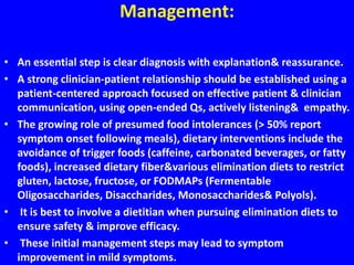 Management:
• An essential step is clear diagnosis with explanation& reassurance.
• A strong clinician-patient relationship should be established using a
patient-centered approach focused on effective patient & clinician
communication, using open-ended Qs, actively listening& empathy.
• The growing role of presumed food intolerances (> 50% report
symptom onset following meals), dietary interventions include the
avoidance of trigger foods (caffeine, carbonated beverages, or fatty
foods), increased dietary fiber&various elimination diets to restrict
gluten, lactose, fructose, or FODMAPs (Fermentable
Oligosaccharides, Disaccharides, Monosaccharides& Polyols).
• It is best to involve a dietitian when pursuing elimination diets to
ensure safety & improve efficacy.
• These initial management steps may lead to symptom
improvement in mild symptoms.
 