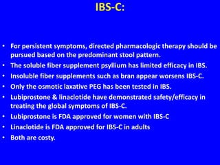 IBS-C:
• For persistent symptoms, directed pharmacologic therapy should be
pursued based on the predominant stool pattern.
• The soluble fiber supplement psyllium has limited efficacy in IBS.
• Insoluble fiber supplements such as bran appear worsens IBS-C.
• Only the osmotic laxative PEG has been tested in IBS.
• Lubiprostone & linaclotide have demonstrated safety/efficacy in
treating the global symptoms of IBS-C.
• Lubiprostone is FDA approved for women with IBS-C
• Linaclotide is FDA approved for IBS-C in adults
• Both are costy.
 