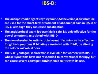 IBS-D:
• The antispasmodic agents hyoscyamine,Mebeverine,&dicyclomine
are used for the short-term treatment of abdominal pain in IBS-D or
IBS-C, although they can cause constipation.
• The antidiarrheal agent loperamide is safe &is only effective for the
bowel symptoms associated with IBS-D.
• The non-absorbable antimicrobial agent rifaximin can be effective
for global symptoms & bloating associated with IBS-D, by altering
the colonic microbial flora.
• The 5-HT3 antagonist alosetron is available for women with IBS-D
whose symptoms have not responded to conventional therapy; but
can cause severe constipation&ischemic colitis with its use.
 